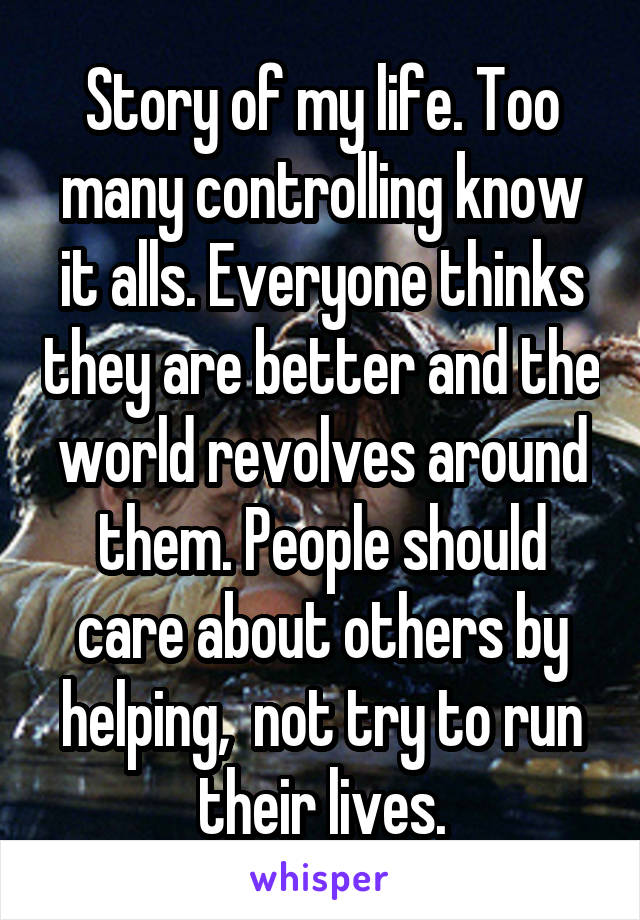 Story of my life. Too many controlling know it alls. Everyone thinks they are better and the world revolves around them. People should care about others by helping,  not try to run their lives.