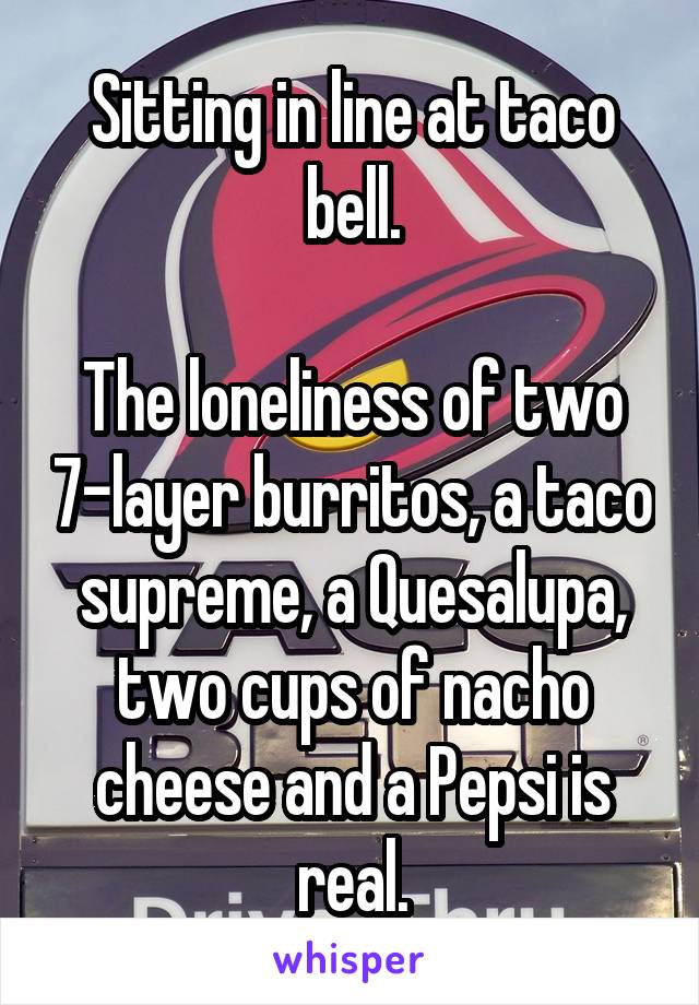 Sitting in line at taco bell.

The loneliness of two 7-layer burritos, a taco supreme, a Quesalupa, two cups of nacho cheese and a Pepsi is real.