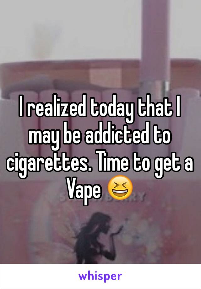 I realized today that I may be addicted to cigarettes. Time to get a Vape 😆