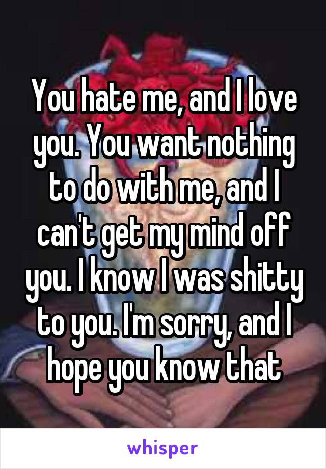 You hate me, and I love you. You want nothing to do with me, and I can't get my mind off you. I know I was shitty to you. I'm sorry, and I hope you know that