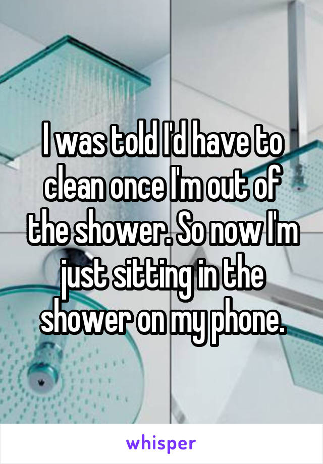 I was told I'd have to clean once I'm out of the shower. So now I'm just sitting in the shower on my phone.