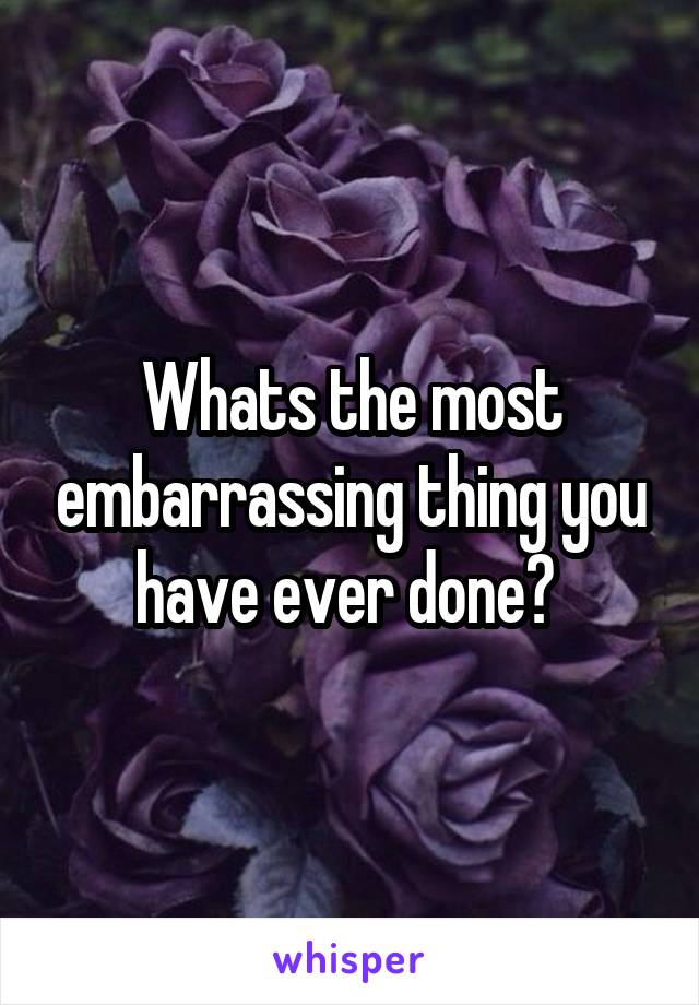 Whats the most embarrassing thing you have ever done? 