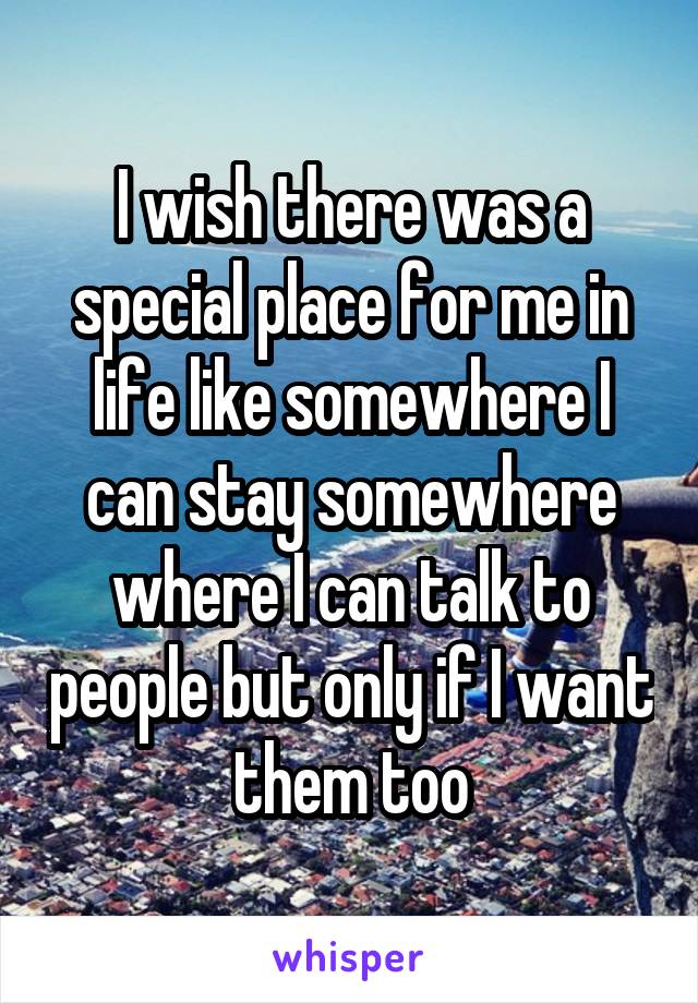 I wish there was a special place for me in life like somewhere I can stay somewhere where I can talk to people but only if I want them too