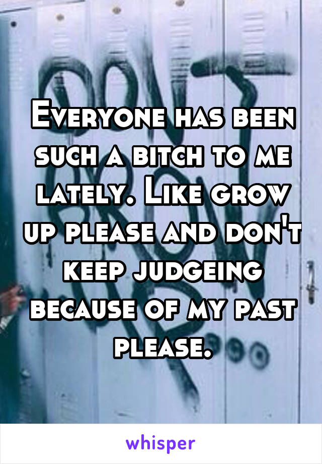 Everyone has been such a bitch to me lately. Like grow up please and don't keep judgeing because of my past please.