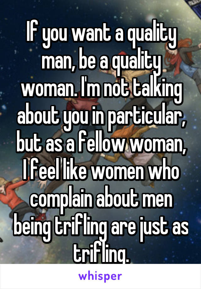 If you want a quality man, be a quality woman. I'm not talking about you in particular, but as a fellow woman, I feel like women who complain about men being trifling are just as trifling.