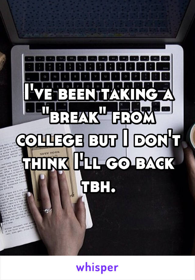 I've been taking a "break" from college but I don't think I'll go back tbh.