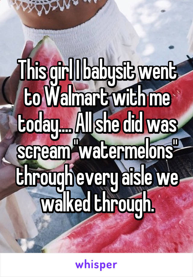 This girl I babysit went to Walmart with me today.... All she did was scream "watermelons" through every aisle we walked through.