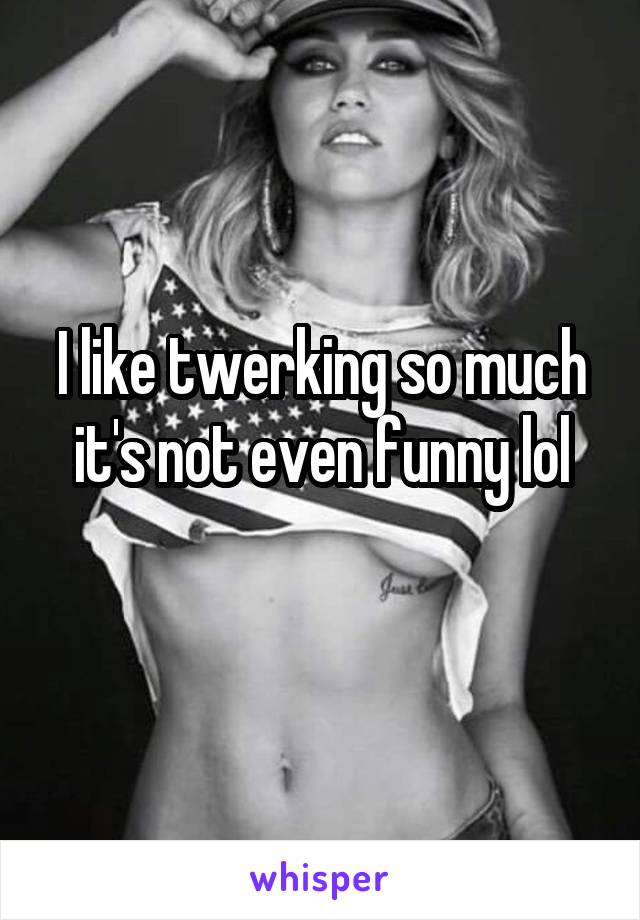 I like twerking so much it's not even funny lol
