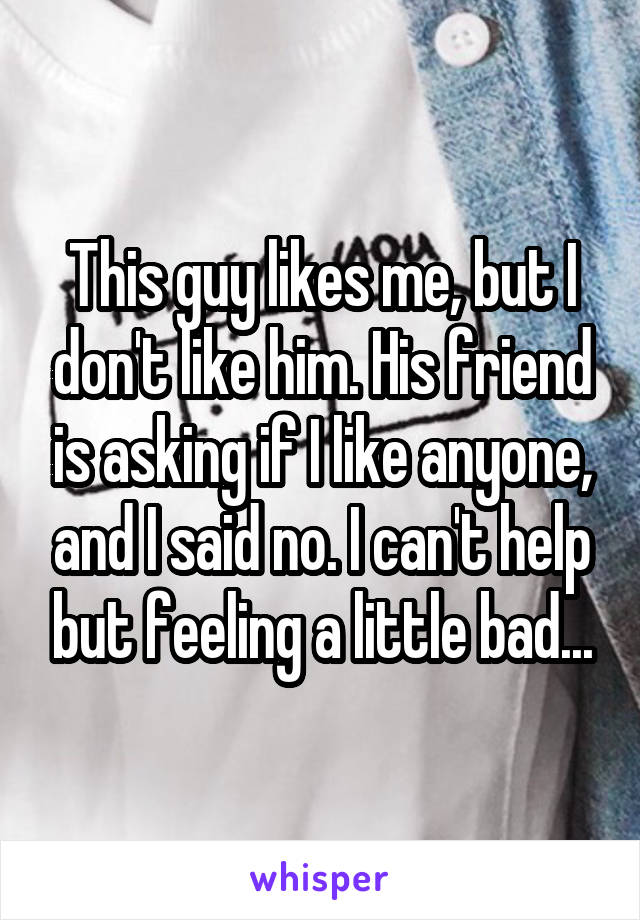 This guy likes me, but I don't like him. His friend is asking if I like anyone, and I said no. I can't help but feeling a little bad...