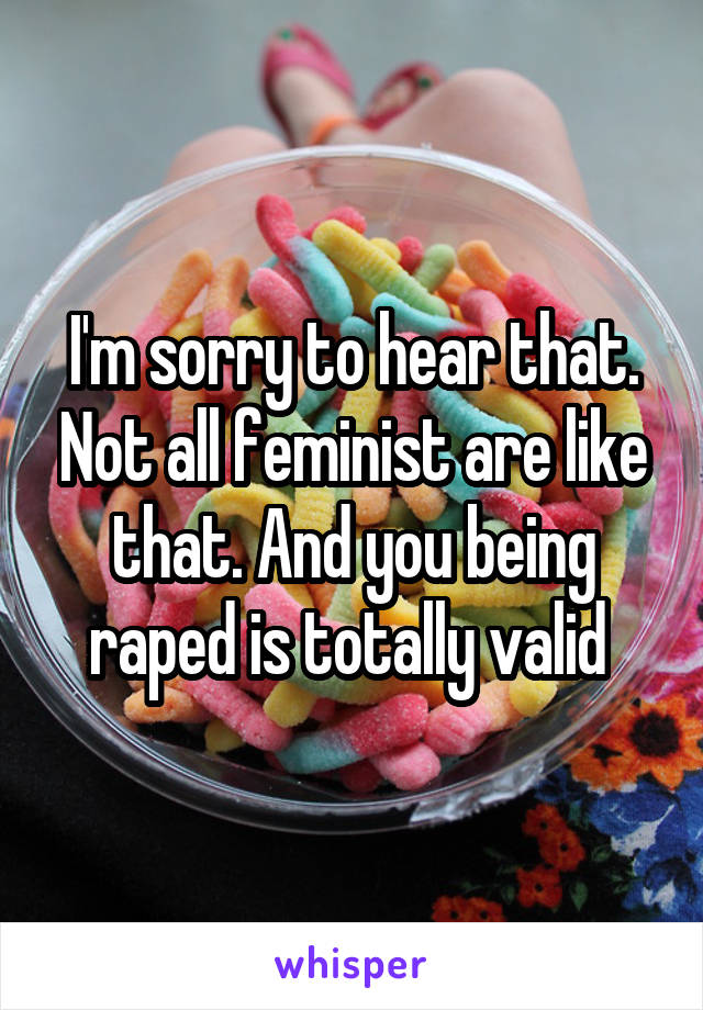 I'm sorry to hear that. Not all feminist are like that. And you being raped is totally valid 