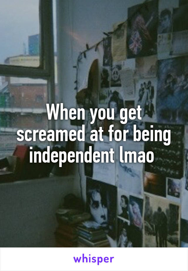 When you get screamed at for being independent lmao 