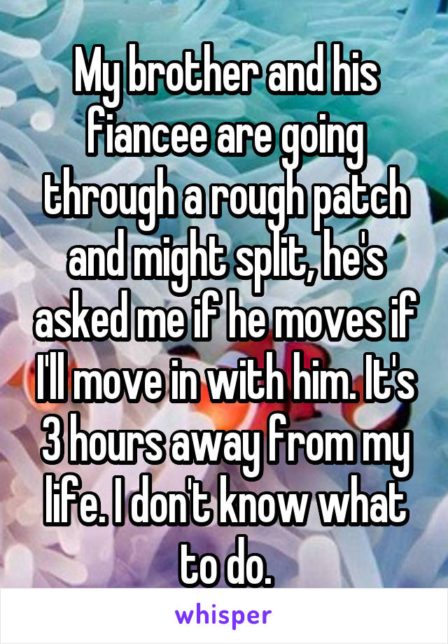 My brother and his fiancee are going through a rough patch and might split, he's asked me if he moves if I'll move in with him. It's 3 hours away from my life. I don't know what to do.