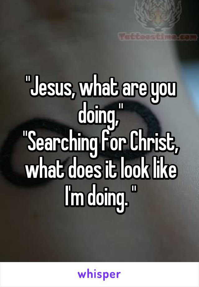 "Jesus, what are you doing,"
"Searching for Christ, what does it look like I'm doing. "