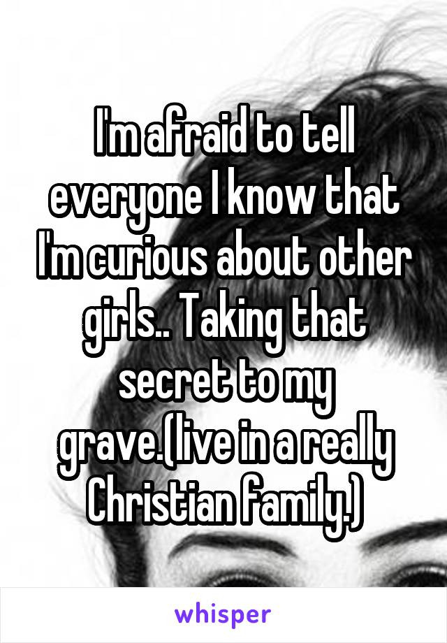 I'm afraid to tell everyone I know that I'm curious about other girls.. Taking that secret to my grave.(live in a really Christian family.)