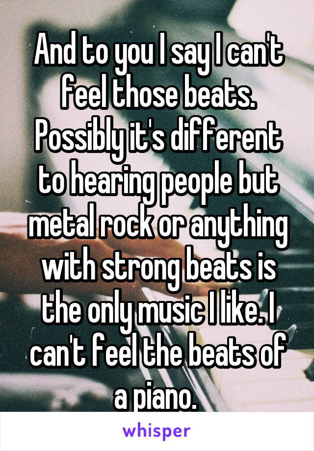 And to you I say I can't feel those beats. Possibly it's different to hearing people but metal rock or anything with strong beats is the only music I like. I can't feel the beats of a piano. 