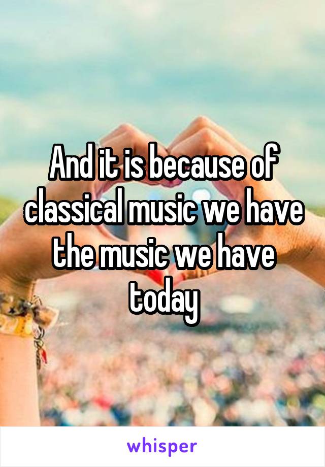 And it is because of classical music we have the music we have today