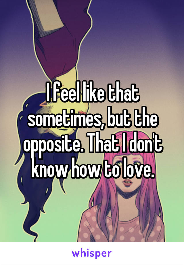 I feel like that sometimes, but the opposite. That I don't know how to love.