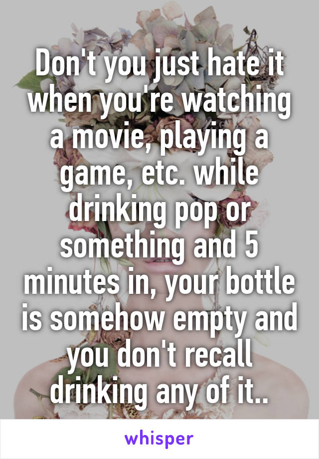 Don't you just hate it when you're watching a movie, playing a game, etc. while drinking pop or something and 5 minutes in, your bottle is somehow empty and you don't recall drinking any of it..