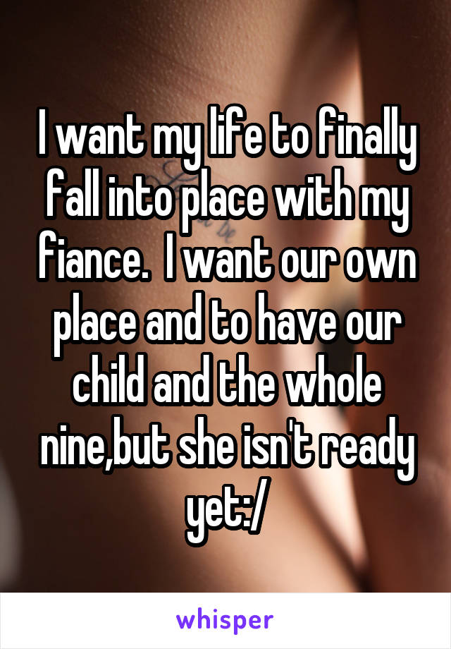 I want my life to finally fall into place with my fiance.  I want our own place and to have our child and the whole nine,but she isn't ready yet:/