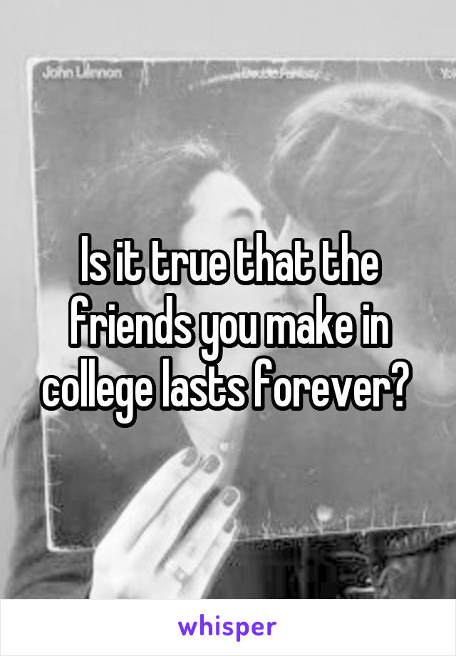 Is it true that the friends you make in college lasts forever? 