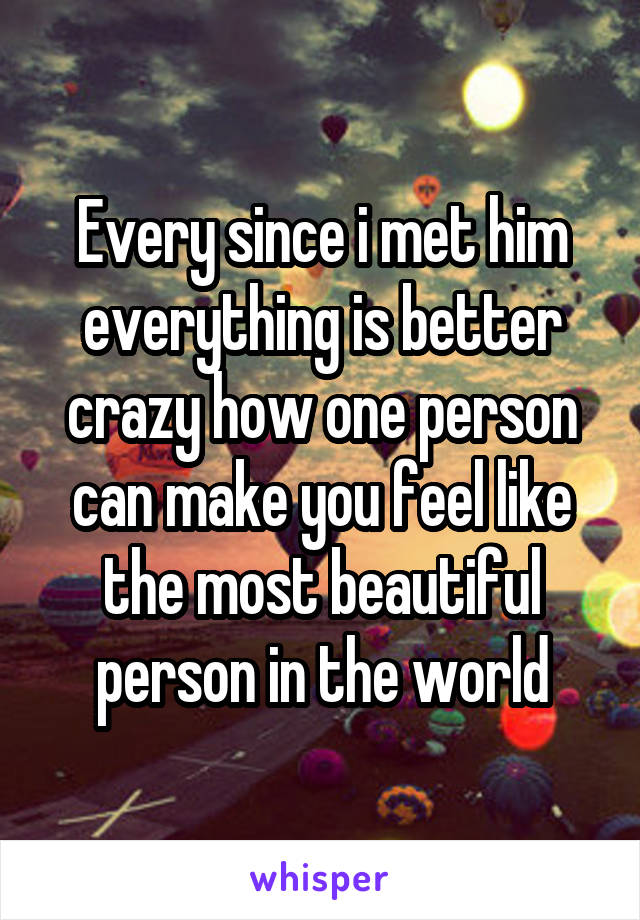 Every since i met him everything is better crazy how one person can make you feel like the most beautiful person in the world