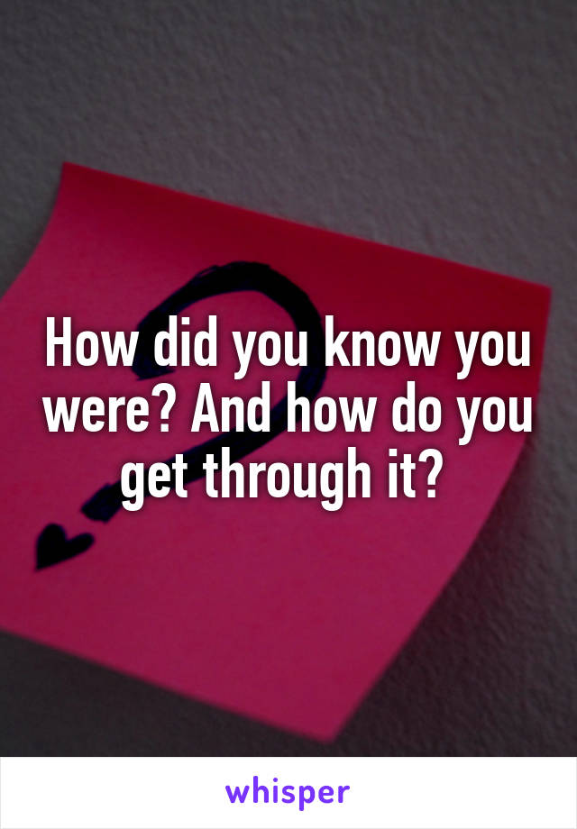 How did you know you were? And how do you get through it? 