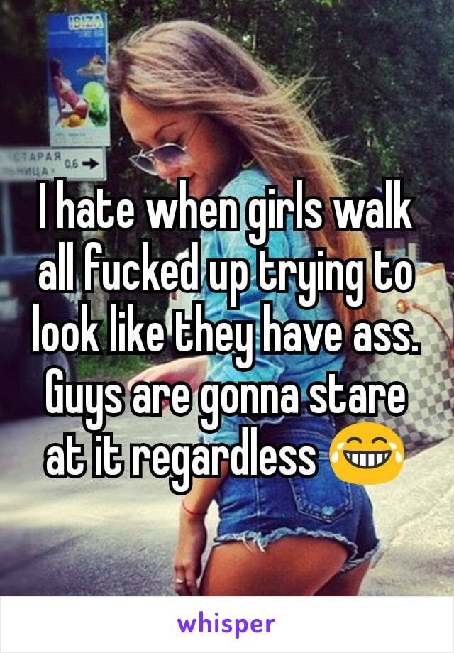 I hate when girls walk all fucked up trying to look like they have ass. Guys are gonna stare at it regardless 😂