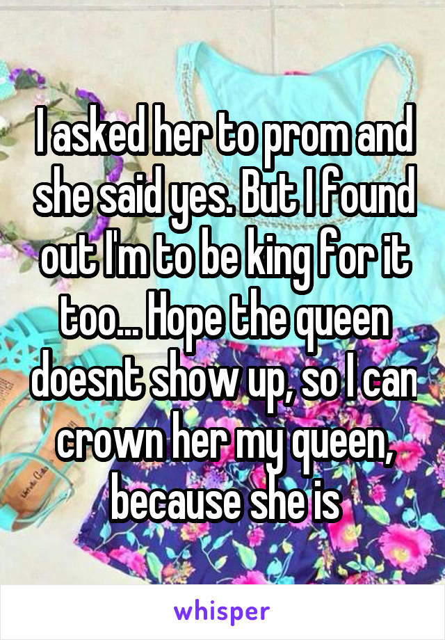 I asked her to prom and she said yes. But I found out I'm to be king for it too... Hope the queen doesnt show up, so I can crown her my queen, because she is