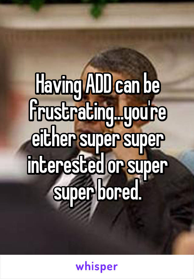 Having ADD can be frustrating...you're either super super interested or super super bored.