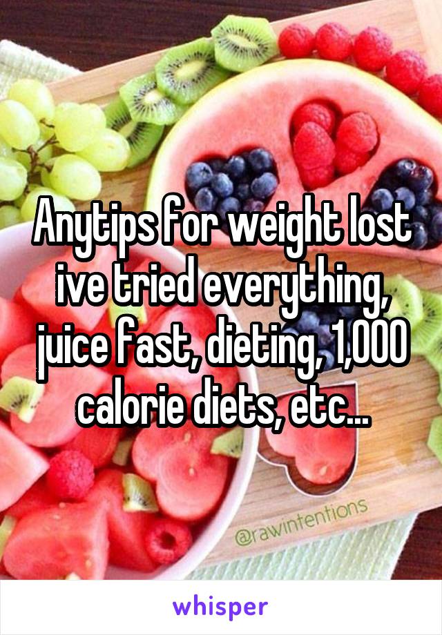 Anytips for weight lost ive tried everything, juice fast, dieting, 1,000 calorie diets, etc...