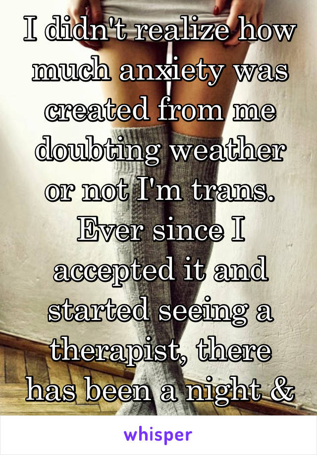 I didn't realize how much anxiety was created from me doubting weather or not I'm trans. Ever since I accepted it and started seeing a therapist, there has been a night & day difference