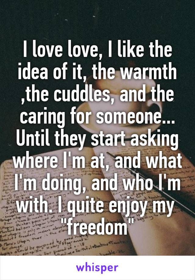 I love love, I like the idea of it, the warmth ,the cuddles, and the caring for someone... Until they start asking where I'm at, and what I'm doing, and who I'm with. I quite enjoy my 
"freedom"