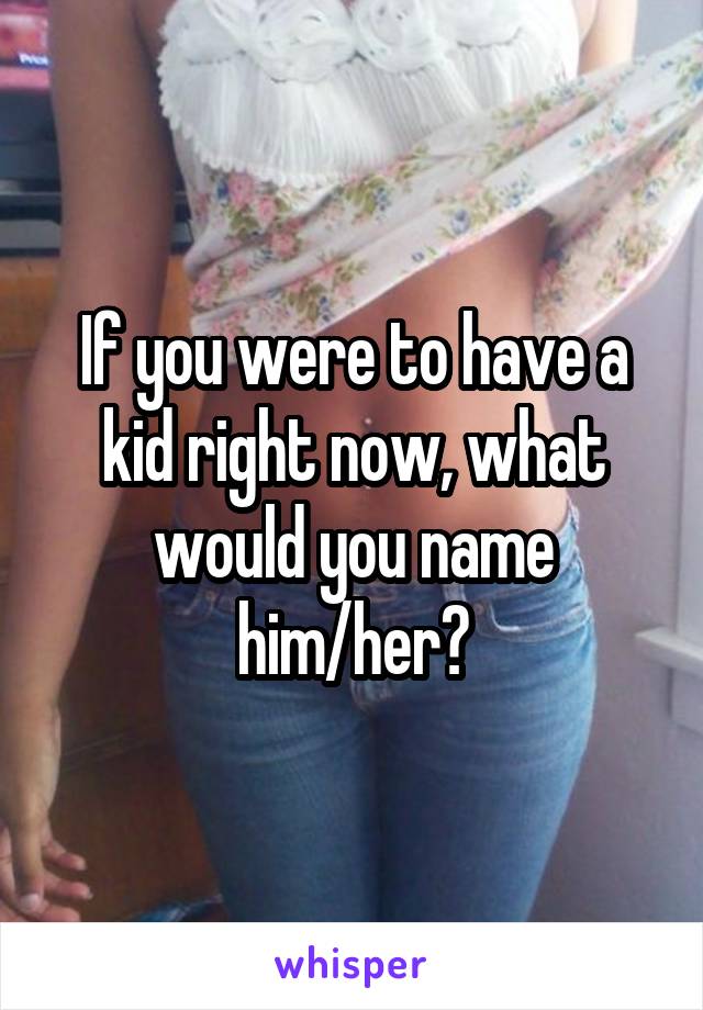 If you were to have a kid right now, what would you name
him/her?