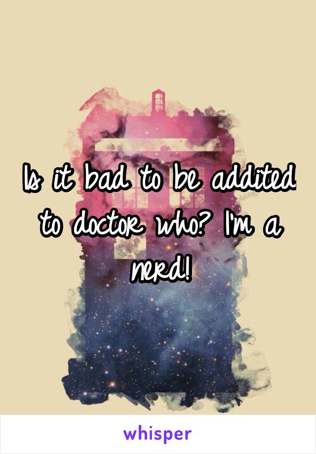 Is it bad to be addited to doctor who? I'm a nerd!