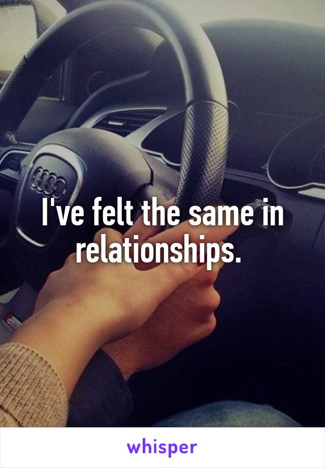 I've felt the same in relationships. 