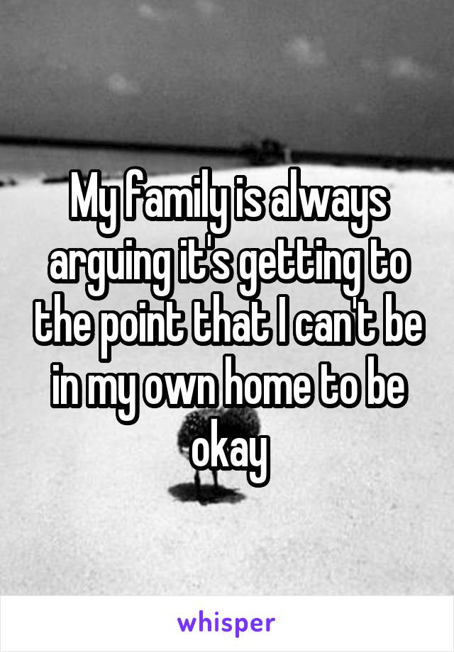 My family is always arguing it's getting to the point that I can't be in my own home to be okay