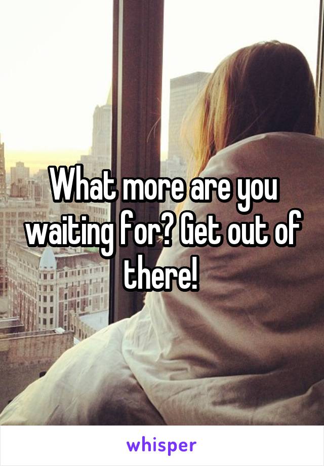 What more are you waiting for? Get out of there! 