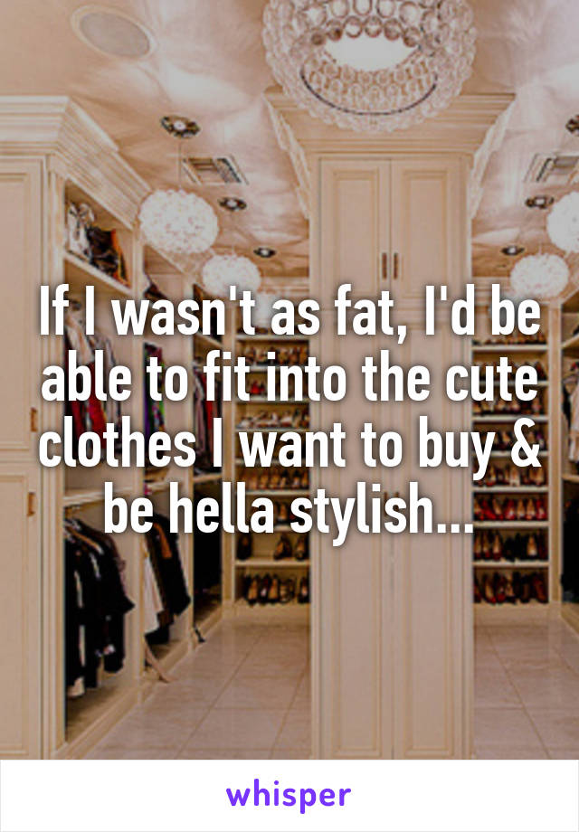 If I wasn't as fat, I'd be able to fit into the cute clothes I want to buy & be hella stylish...