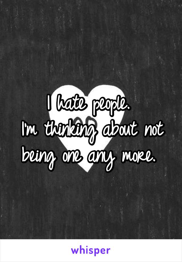 I hate people. 
I'm thinking about not being one any more. 