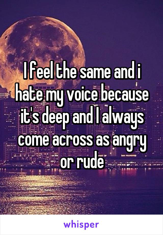 I feel the same and i hate my voice because it's deep and I always come across as angry or rude