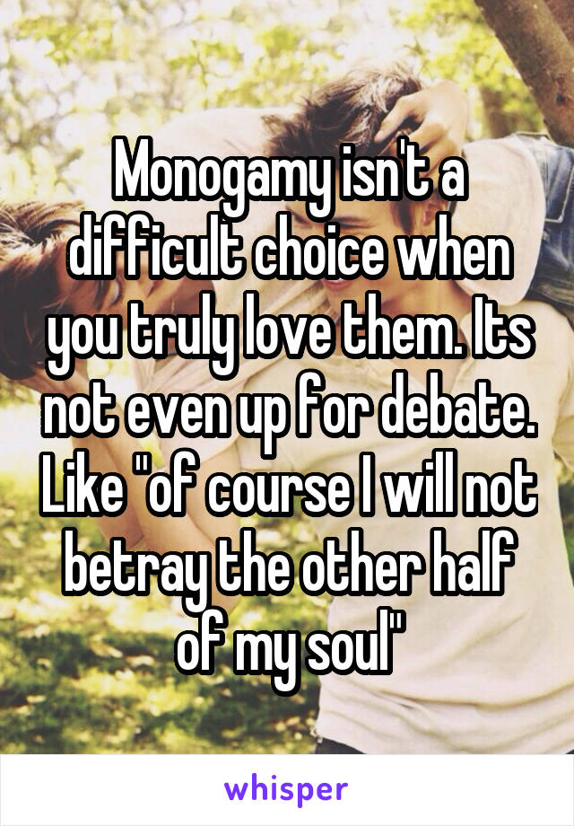 Monogamy isn't a difficult choice when you truly love them. Its not even up for debate. Like "of course I will not betray the other half of my soul"