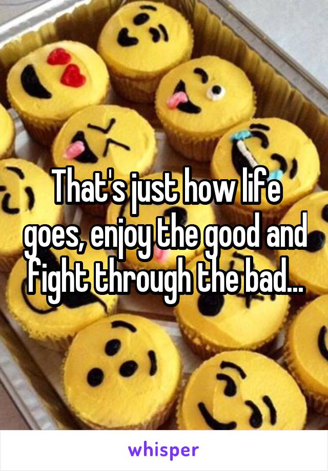 That's just how life goes, enjoy the good and fight through the bad...