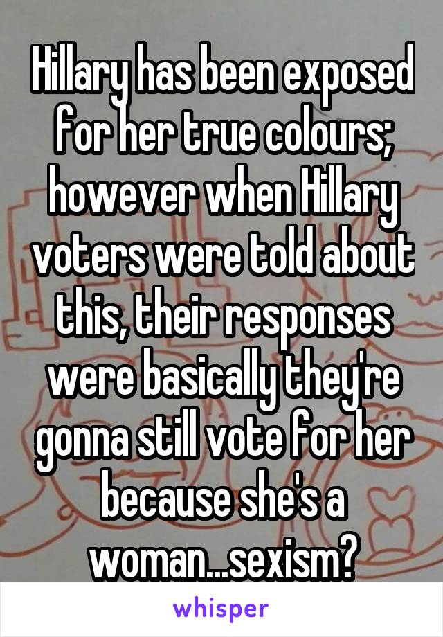 Hillary has been exposed for her true colours; however when Hillary voters were told about this, their responses were basically they're gonna still vote for her because she's a woman...sexism?