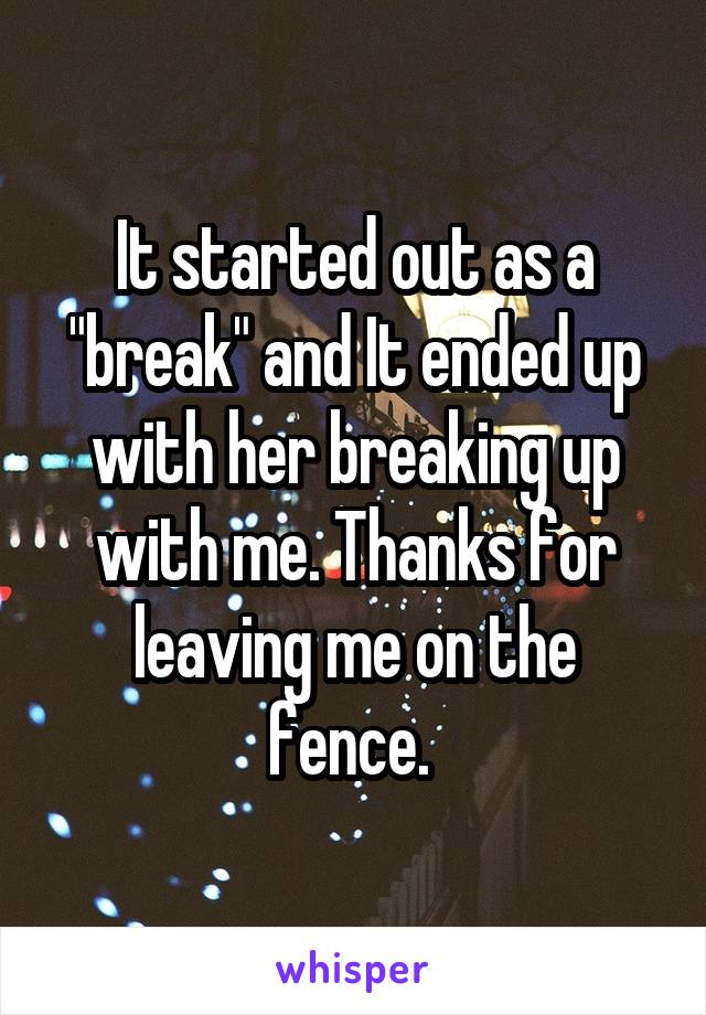 It started out as a "break" and It ended up with her breaking up with me. Thanks for leaving me on the fence. 