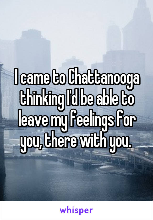 I came to Chattanooga thinking I'd be able to leave my feelings for you, there with you. 