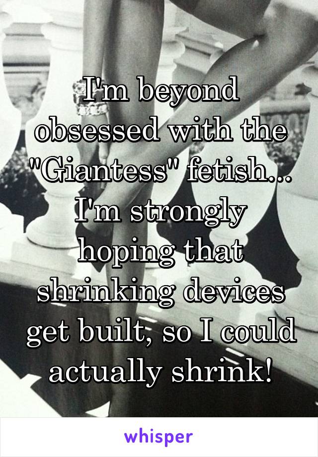 I'm beyond obsessed with the "Giantess" fetish...
I'm strongly hoping that shrinking devices get built, so I could actually shrink!