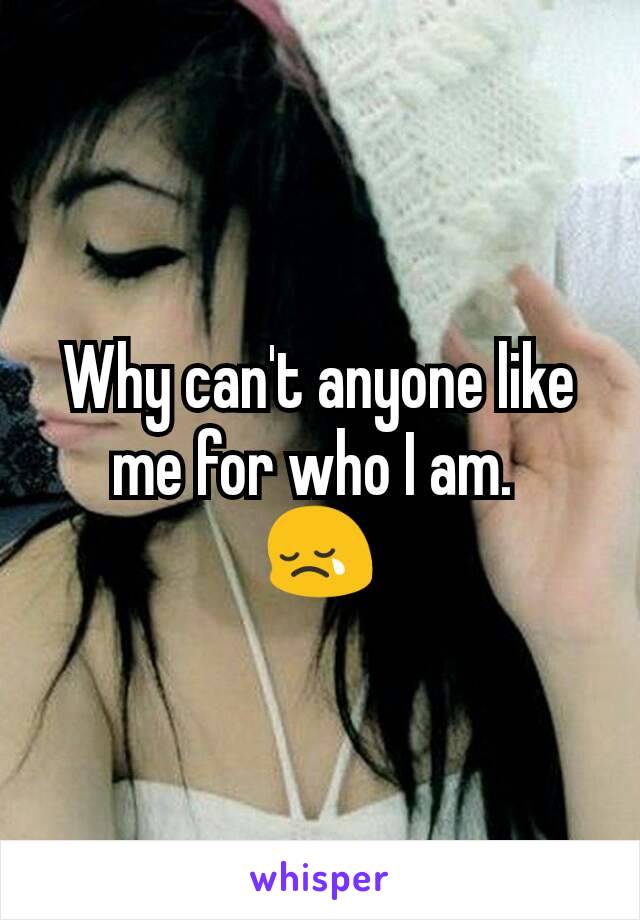 Why can't anyone like me for who I am. 
😢