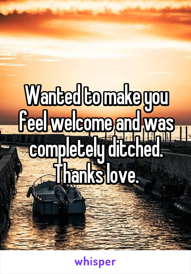 Wanted to make you feel welcome and was completely ditched. Thanks love.