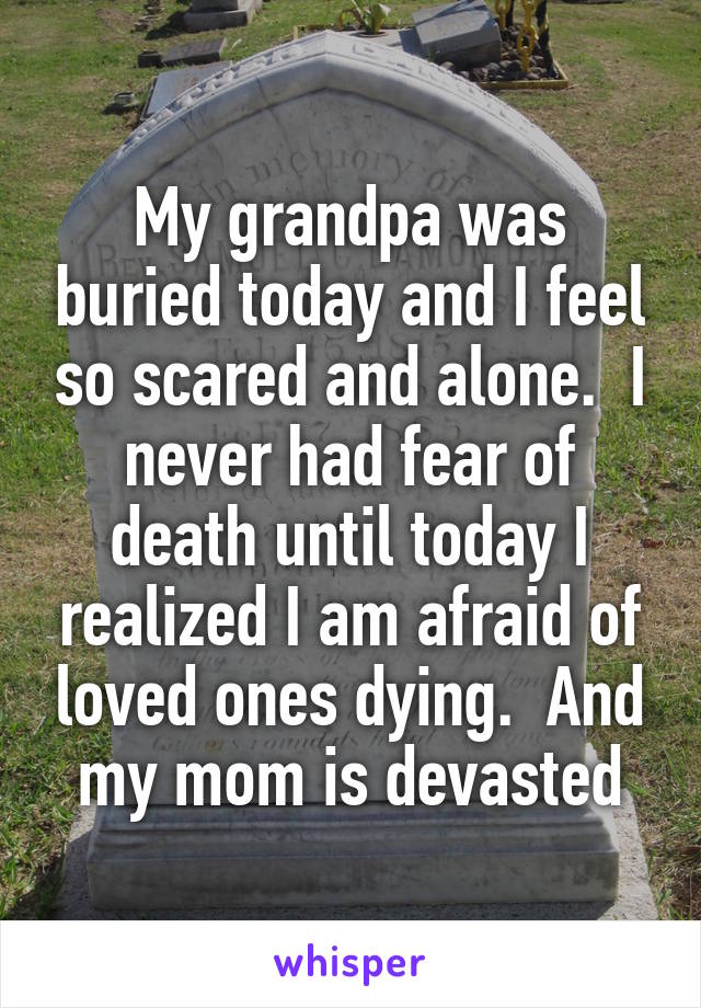 My grandpa was buried today and I feel so scared and alone.  I never had fear of death until today I realized I am afraid of loved ones dying.  And my mom is devasted