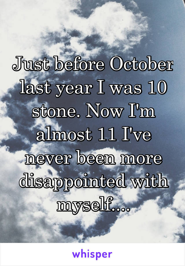 Just before October last year I was 10 stone. Now I'm almost 11 I've never been more disappointed with myself....